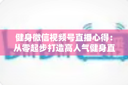 健身微信视频号直播心得:从零起步打造高人气健身直播间的实战经验全解析 健身微信视频号直播心得:从零起步打造高人气健身直播间的实战经验全解析