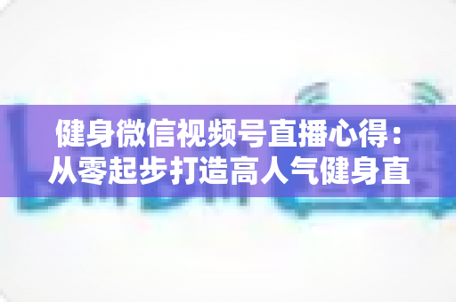 健身微信视频号直播心得：从零起步打造高人气健身直播间的实战经验全解析