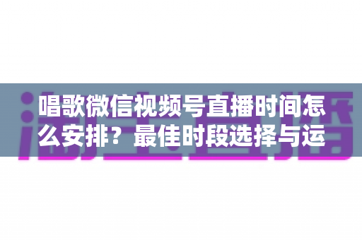 唱歌微信视频号直播时间怎么安排？最佳时段选择与运营策略全解析