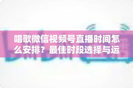 唱歌微信视频号直播时间怎么安排？最佳时段选择与运营策略全解析