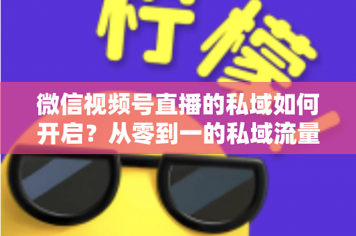 微信视频号直播的私域如何开启？从零到一的私域流量运营全攻略