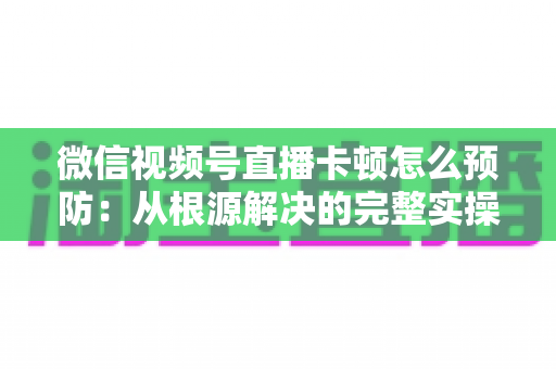 微信视频号直播卡顿怎么预防：从根源解决的完整实操指南