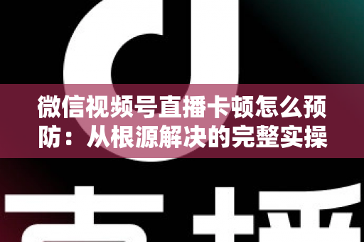 微信视频号直播卡顿怎么预防：从根源解决的完整实操指南