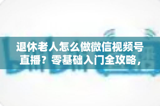 退休老人怎么做微信视频号直播？零基础入门全攻略，助您玩转晚年精彩生活