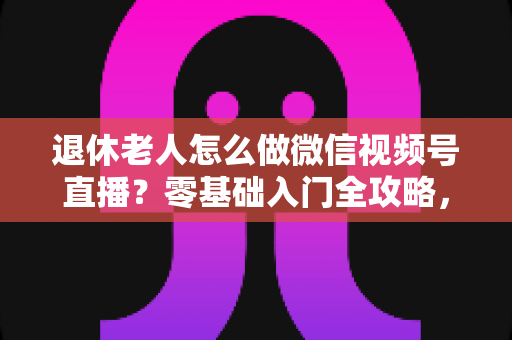 退休老人怎么做微信视频号直播？零基础入门全攻略，助您玩转晚年精彩生活