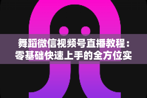 舞蹈微信视频号直播教程:零基础快速上手的全方位实战指南 舞蹈微信视频号直播教程:零基础快速上手的全方位实战指南