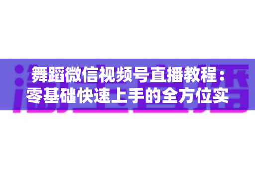 舞蹈微信视频号直播教程：零基础快速上手的全方位实战指南