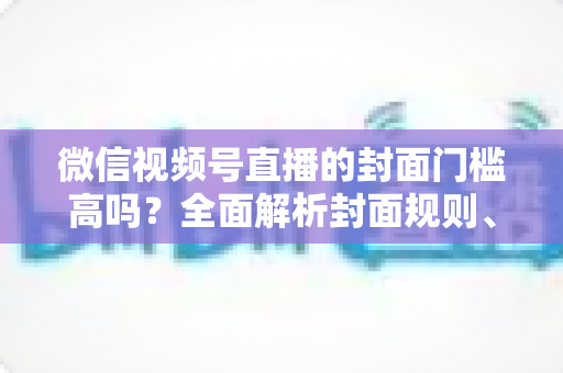 微信视频号直播的封面门槛高吗?全面解析封面规则、审核标准与优化技巧 微信视频号直播的封面门槛高吗?全面解析封面规则、审核标准与优化技巧