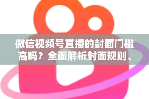 微信视频号直播的封面门槛高吗？全面解析封面规则、审核标准与优化技巧