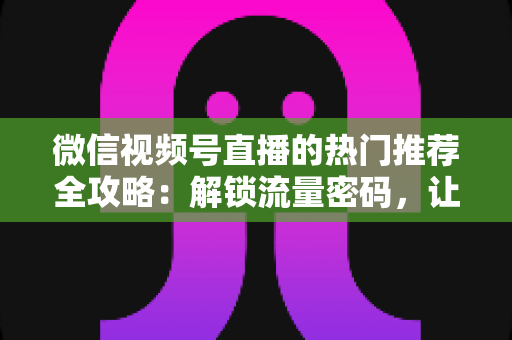 微信视频号直播的热门推荐全攻略:解锁流量密码,让你的直播间快速出圈 微信视频号直播的热门推荐全攻略:解锁流量密码,让你的直播间快速出圈