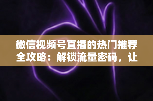 微信视频号直播的热门推荐全攻略：解锁流量密码，让你的直播间快速出圈