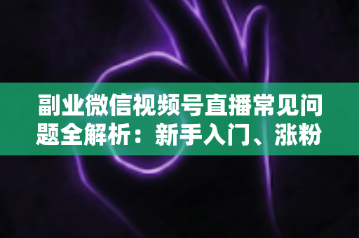 副业微信视频号直播常见问题全解析:新手入门、涨粉变现与避坑指南一篇文章讲透 副业微信视频号直播常见问题全解析:新手入门、涨粉变现与避坑指南一篇文章讲透
