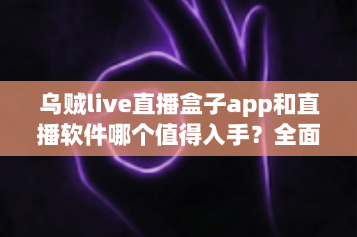 乌贼live直播盒子app和直播软件哪个值得入手？全面对比分析与选购指南帮你一次看懂