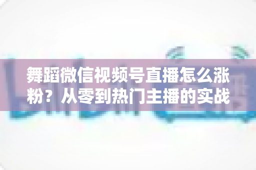 舞蹈微信视频号直播怎么涨粉?从零到热门主播的实战涨粉攻略 舞蹈微信视频号直播怎么涨粉?从零到热门主播的实战涨粉攻略