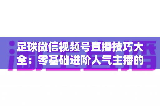 足球微信视频号直播技巧大全：零基础进阶人气主播的完整实战指南
