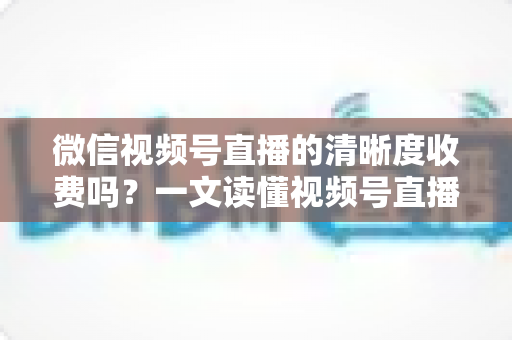 微信视频号直播的清晰度收费吗?一文读懂视频号直播画质与费用真相 微信视频号直播的清晰度收费吗?一文读懂视频号直播画质与费用真相