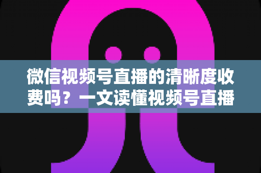微信视频号直播的清晰度收费吗？一文读懂视频号直播画质与费用真相
