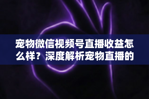 宠物微信视频号直播收益怎么样？深度解析宠物直播的真实收入水平与变现路径