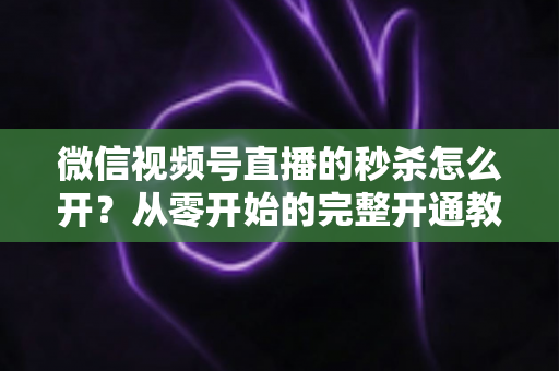 微信视频号直播的秒杀怎么开？从零开始的完整开通教程与爆款运营秘籍