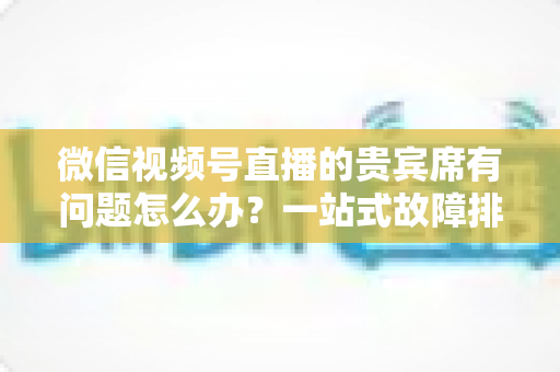 微信视频号直播的贵宾席有问题怎么办?一站式故障排查与解决全攻略 微信视频号直播的贵宾席有问题怎么办?一站式故障排查与解决全攻略
