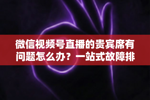 微信视频号直播的贵宾席有问题怎么办？一站式故障排查与解决全攻略