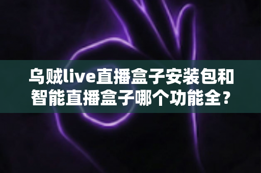 乌贼live直播盒子安装包和智能直播盒子哪个功能全？深度功能对比与实用选购指南