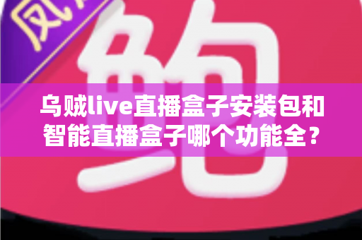 乌贼live直播盒子安装包和智能直播盒子哪个功能全？深度功能对比与实用选购指南