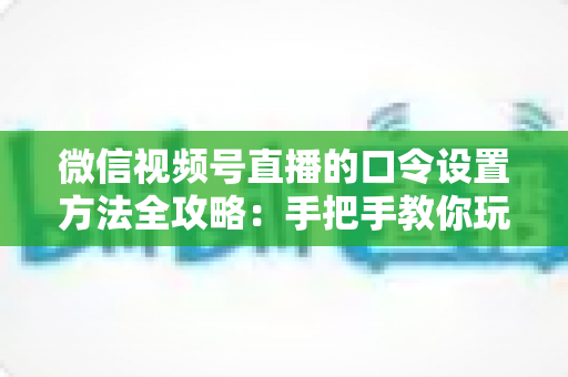 微信视频号直播的口令设置方法全攻略：手把手教你玩转直播间口令互动，快速提升人气与转化