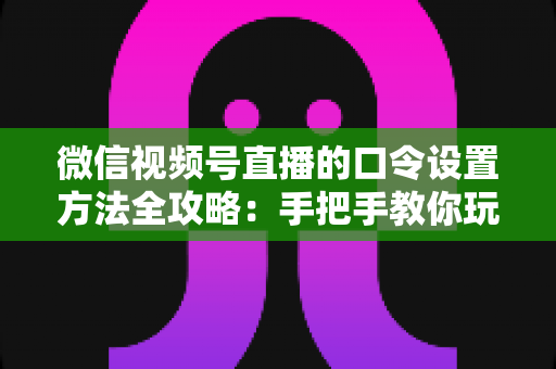 微信视频号直播的口令设置方法全攻略：手把手教你玩转直播间口令互动，快速提升人气与转化