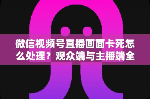 微信视频号直播画面卡死怎么处理?观众端与主播端全场景排查解决指南 微信视频号直播画面卡死怎么处理?观众端与主播端全场景排查解决指南