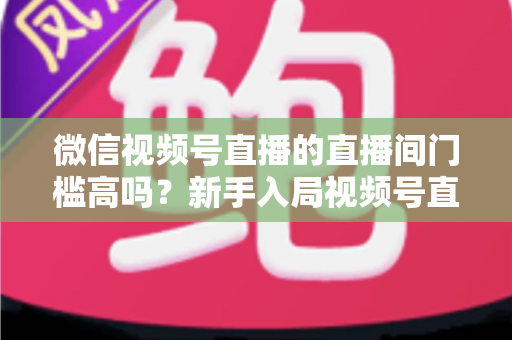 微信视频号直播的直播间门槛高吗?新手入局视频号直播的开通条件、难度分析与实操指南 微信视频号直播的直播间门槛高吗?新手入局视频号直播的开通条件、难度分析与实操指南