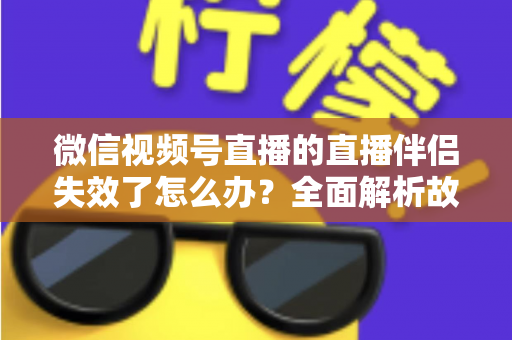 微信视频号直播的直播伴侣失效了怎么办？全面解析故障原因与实用解决方案，助你快速恢复直播