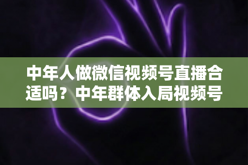 中年人做微信视频号直播合适吗？中年群体入局视频号直播的机遇分析、优势解读与新手实操全指南