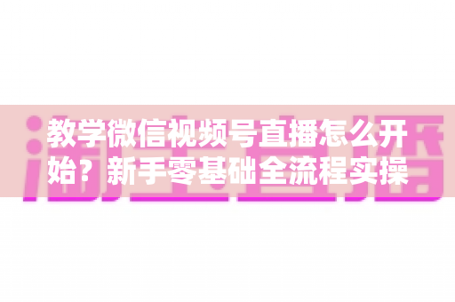 教学微信视频号直播怎么开始？新手零基础全流程实操指南与人气提升秘籍