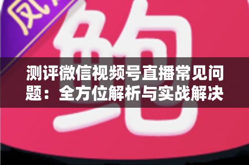 测评微信视频号直播常见问题:全方位解析与实战解决方案指南 测评微信视频号直播常见问题:全方位解析与实战解决方案指南