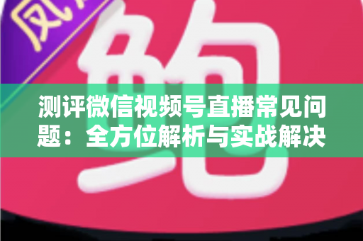 测评微信视频号直播常见问题：全方位解析与实战解决方案指南