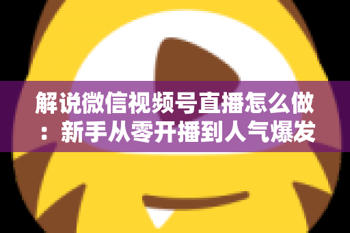 解说微信视频号直播怎么做：新手从零开播到人气爆发的完整实战指南