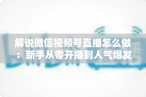 解说微信视频号直播怎么做：新手从零开播到人气爆发的完整实战指南