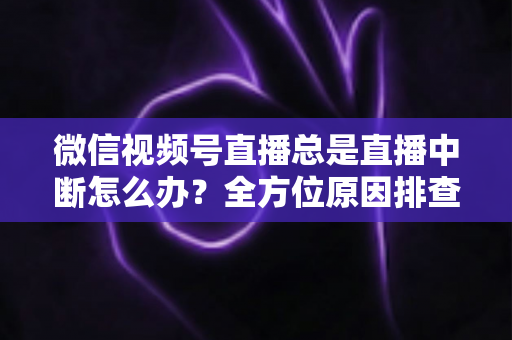 微信视频号直播总是直播中断怎么办？全方位原因排查与实用解决方案指南