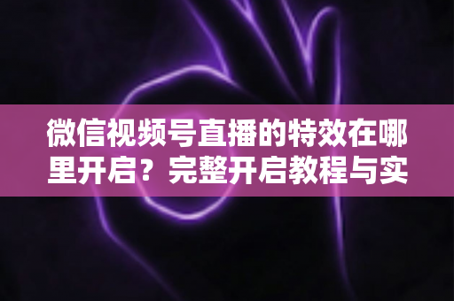 微信视频号直播的特效在哪里开启？完整开启教程与实用技巧一文读懂
