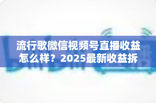 流行歌微信视频号直播收益怎么样？2025最新收益拆解与赚钱指南