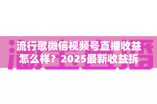 流行歌微信视频号直播收益怎么样？2025最新收益拆解与赚钱指南
