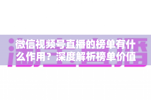 微信视频号直播的榜单有什么作用？深度解析榜单价值与运营涨粉全攻略