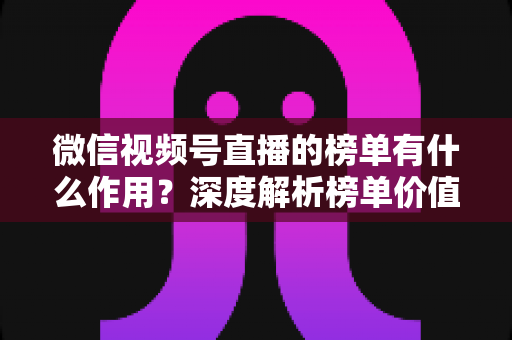 微信视频号直播的榜单有什么作用？深度解析榜单价值与运营涨粉全攻略