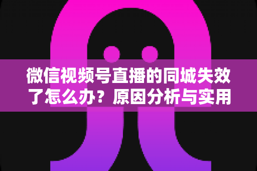 微信视频号直播的同城失效了怎么办？原因分析与实用解决方案全攻略