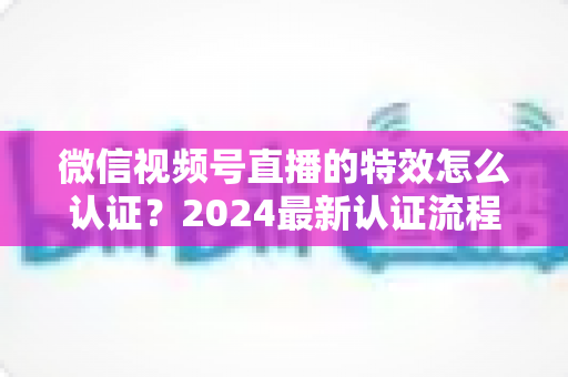 微信视频号直播的特效怎么认证?2024最新认证流程与实操指南全解析 微信视频号直播的特效怎么认证?2024最新认证流程与实操指南全解析