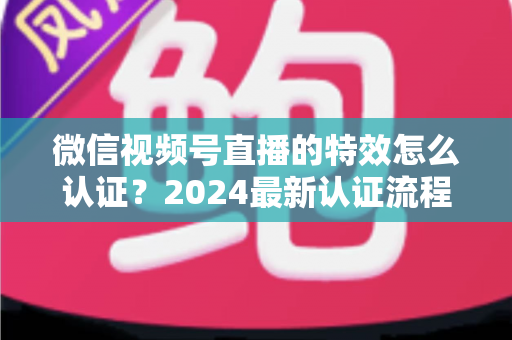 微信视频号直播的特效怎么认证？2024最新认证流程与实操指南全解析