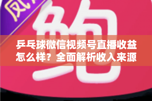 乒乓球微信视频号直播收益怎么样?全面解析收入来源与真实变现水平 乒乓球微信视频号直播收益怎么样?全面解析收入来源与真实变现水平