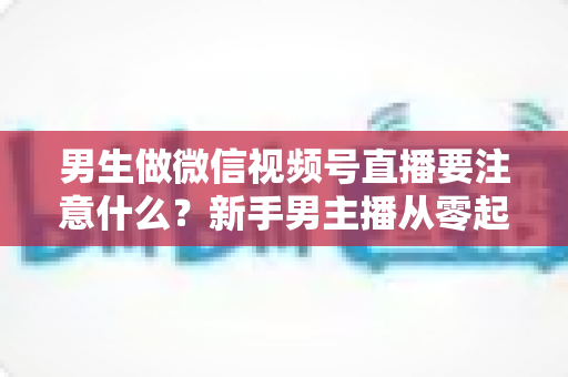 男生做微信视频号直播要注意什么？新手男主播从零起号的避坑与实战全攻略