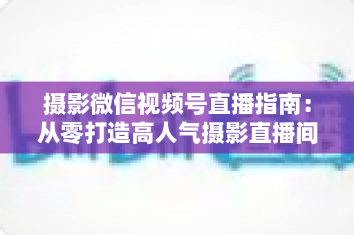 摄影微信视频号直播指南:从零打造高人气摄影直播间的全流程实战手册 摄影微信视频号直播指南:从零打造高人气摄影直播间的全流程实战手册